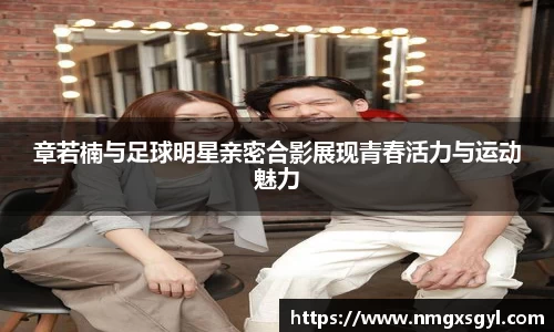 章若楠与足球明星亲密合影展现青春活力与运动魅力